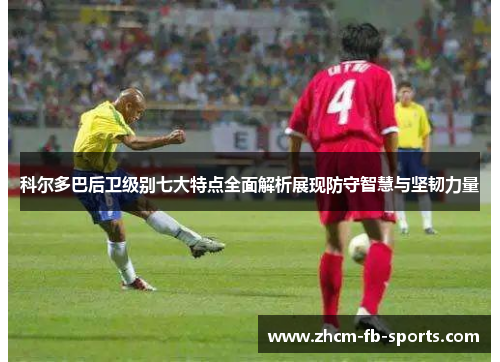 科尔多巴后卫级别七大特点全面解析展现防守智慧与坚韧力量