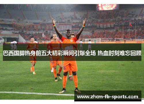 巴西国脚热身前五大精彩瞬间引爆全场 热血时刻难忘回顾