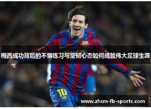 梅西成功背后的不懈练习与坚韧心态如何成就伟大足球生涯