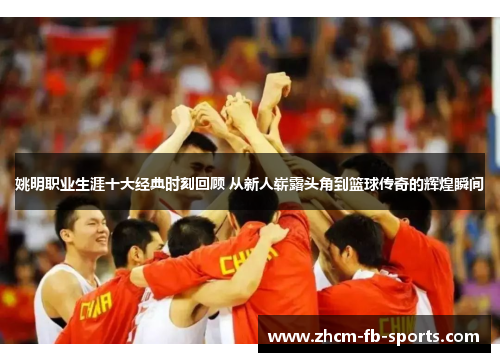 姚明职业生涯十大经典时刻回顾 从新人崭露头角到篮球传奇的辉煌瞬间