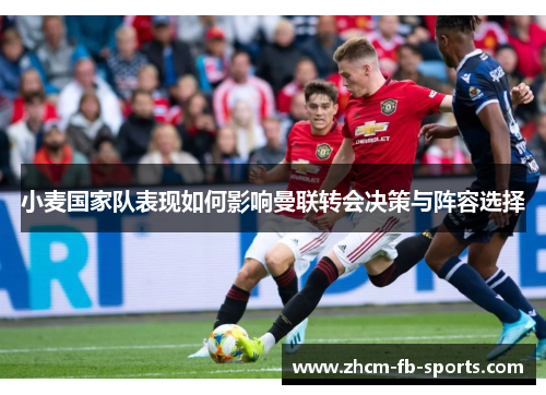 小麦国家队表现如何影响曼联转会决策与阵容选择 小麦国家队表现如何影响曼联转会决策与阵容选择