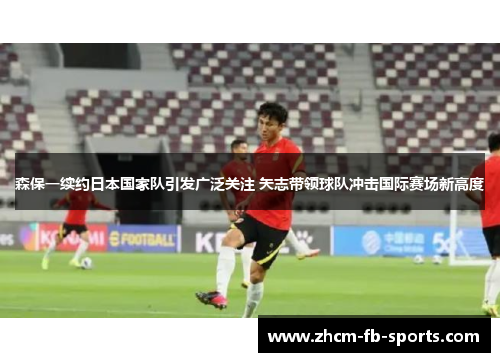 森保一续约日本国家队引发广泛关注 矢志带领球队冲击国际赛场新高度 森保一续约日本国家队引发广泛关注 矢志带领球队冲击国际赛场新高度