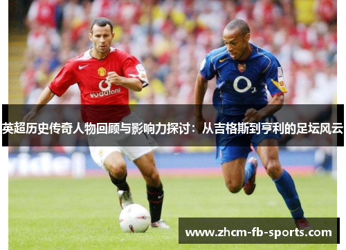 英超历史传奇人物回顾与影响力探讨:从吉格斯到亨利的足坛风云 英超历史传奇人物回顾与影响力探讨:从吉格斯到亨利的足坛风云