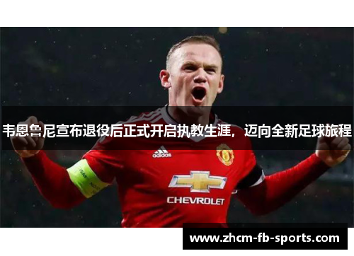 韦恩鲁尼宣布退役后正式开启执教生涯，迈向全新足球旅程